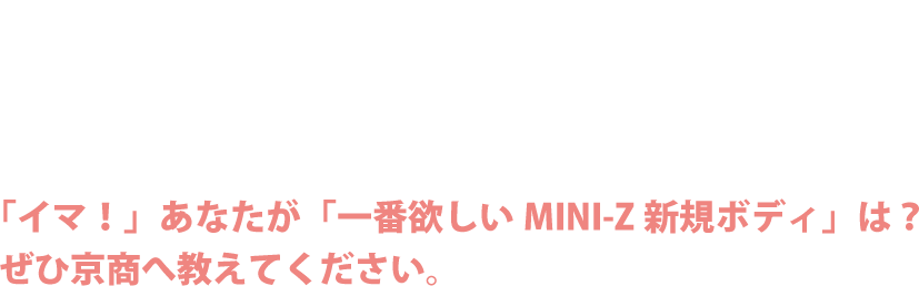 MINI-Z NEW BODY IREAS! HELP. 「イマ！」あなたが「一番欲しいMINI-Z新規ボディ」は？　ぜひ京商へ教えてください。